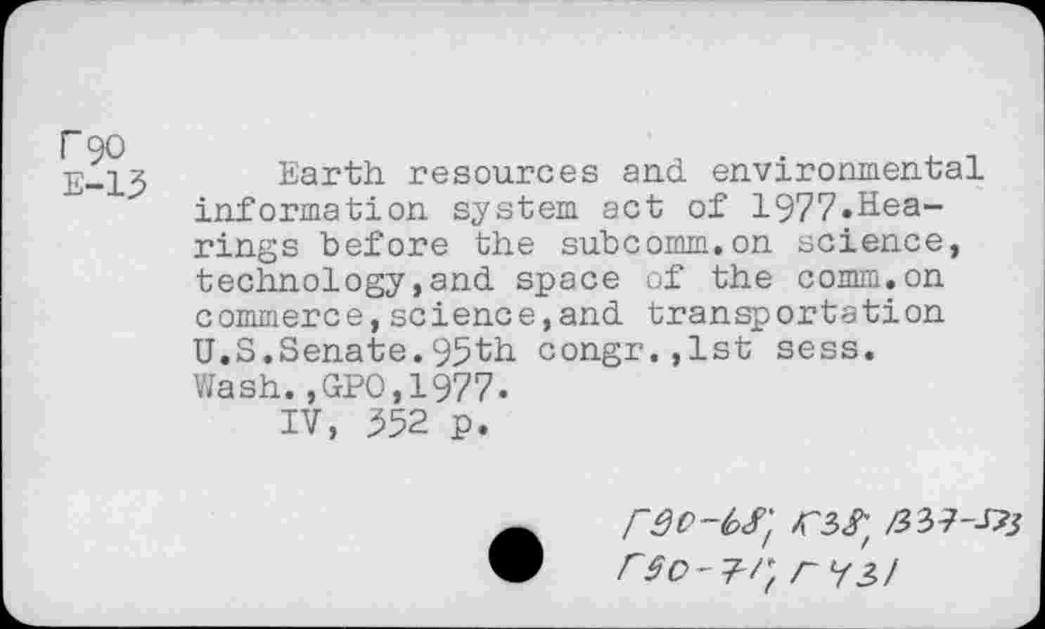 ﻿r 90
E-13
Earth resources and environmental information system act of 1977.Hearings before the subcomm.on science, technology,and space of the comm.on commerce,science,and transportation U.S.Senate.95th congr.,lst sess. Wash.,GPO,1977.
IV, 352 p.
r^3>!